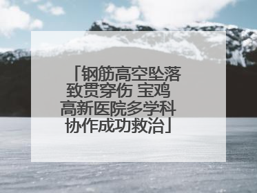 钢筋高空坠落致贯穿伤 宝鸡高新医院多学科协作成功救治