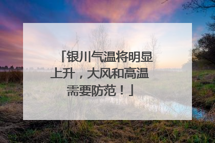 银川气温将明显上升，大风和高温需要防范！