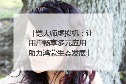 铠大师虚拟机：让用户畅享多元应用 助力鸿蒙生态发展