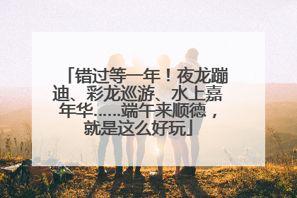 错过等一年！夜龙蹦迪、彩龙巡游、水上嘉年华……端午来顺德，就是这么好玩
