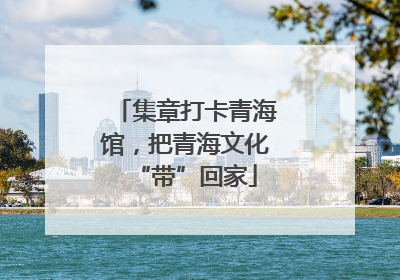 集章打卡青海馆，把青海文化“带”回家
