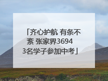 齐心护航 有条不紊 张家界36943名学子参加中考