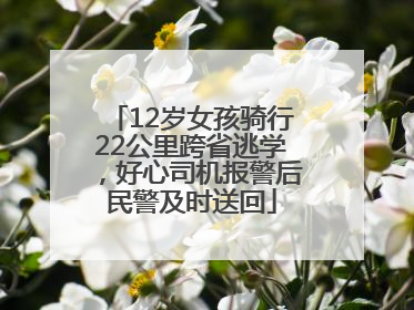 12岁女孩骑行22公里跨省逃学，好心司机报警后民警及时送回