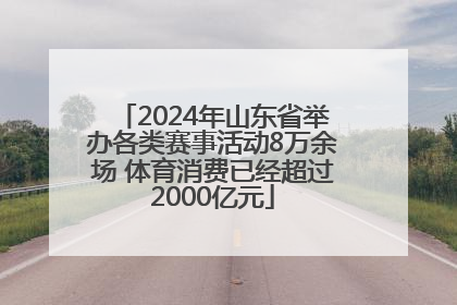 2024年山东省举办各类赛事活动8万余场 体育消费已经超过2000亿元