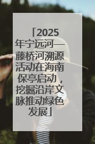 2025年宁远河—藤桥河溯源活动在海南保亭启动，挖掘沿岸文脉推动绿色发展