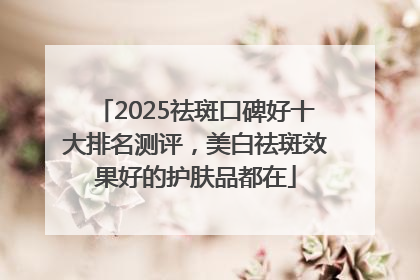 2025祛斑口碑好十大排名测评，美白祛斑效果好的护肤品都在