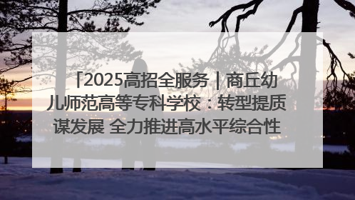 2025高招全服务｜商丘幼儿师范高等专科学校：转型提质谋发展 全力推进高水平综合性应用型高等专科学校建设