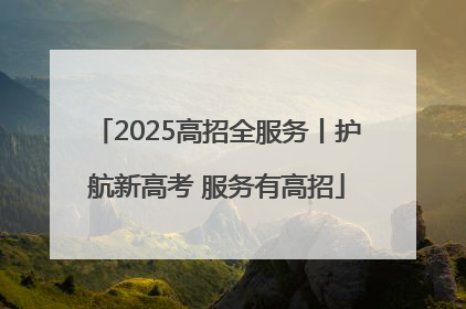2025高招全服务丨护航新高考 服务有高招