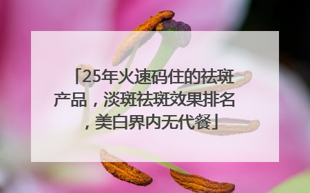 25年火速码住的祛斑产品，淡斑祛斑效果排名，美白界内无代餐