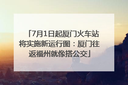 7月1日起厦门火车站将实施新运行图：厦门往返福州就像搭公交