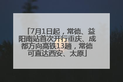 7月1日起，常德、益阳南站首次开行重庆、成都方向高铁13趟，常德可直达西安、太原