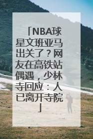 NBA球星文班亚马出关了？网友在高铁站偶遇，少林寺回应：人已离开寺院