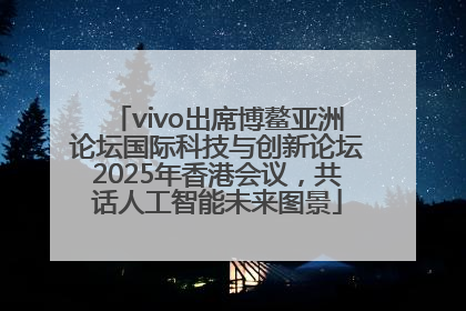 vivo出席博鳌亚洲论坛国际科技与创新论坛2025年香港会议，共话人工智能未来图景